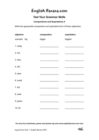 English Banana.com
                      Test Your Grammar Skills
                      Comparatives and Superlatives 4

Write the appropriate comparative and superlative form of these adjectives:



adjective                     comparative                superlative

example: big                  bigger                     biggest


1. nasty                      _________________          _________________


2. hot                        _________________          _________________


3. dirty                      _________________          _________________


4. old                        _________________          _________________


5. slow                       _________________          _________________


6. small                      _________________          _________________


7. full                       _________________          _________________


8. wide                       _________________          _________________


9. green                      _________________          _________________


10. far                       _________________          _________________




For more fun worksheets, games and quizzes log onto www.englishbanana.com now!


big grammar book  English Banana 2003                                 46.
 