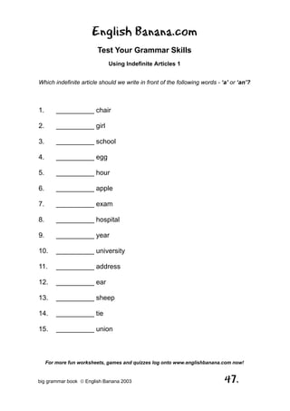 English Banana.com
                         Test Your Grammar Skills
                             Using Indefinite Articles 1


Which indefinite article should we write in front of the following words - ‘a’ or ‘an’?



1.       __________ chair

2.       __________ girl

3.       __________ school

4.       __________ egg

5.       __________ hour

6.       __________ apple

7.       __________ exam

8.       __________ hospital

9.       __________ year

10.      __________ university

11.      __________ address

12.      __________ ear

13.      __________ sheep

14.      __________ tie

15.      __________ union



     For more fun worksheets, games and quizzes log onto www.englishbanana.com now!


big grammar book  English Banana 2003                                      47.
 