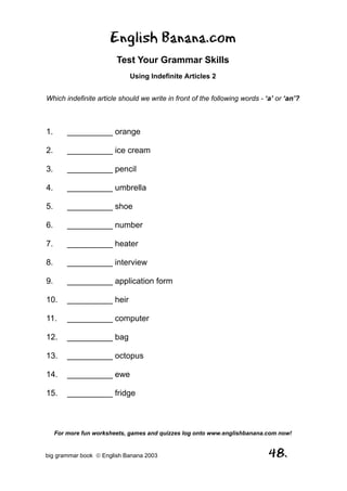 English Banana.com
                         Test Your Grammar Skills
                             Using Indefinite Articles 2


Which indefinite article should we write in front of the following words - ‘a’ or ‘an’?



1.       __________ orange

2.       __________ ice cream

3.       __________ pencil

4.       __________ umbrella

5.       __________ shoe

6.       __________ number

7.       __________ heater

8.       __________ interview

9.       __________ application form

10.      __________ heir

11.      __________ computer

12.      __________ bag

13.      __________ octopus

14.      __________ ewe

15.      __________ fridge



     For more fun worksheets, games and quizzes log onto www.englishbanana.com now!


big grammar book  English Banana 2003                                      48.
 