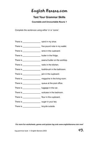 English Banana.com
                      Test Your Grammar Skills
                    Countable and Uncountable Nouns 1



Complete the sentences using either ‘a’ or ‘some’:




There is ________________ sand in my shoe.

There is ________________ five pound note in my wallet.

There is ________________ wine in the cupboard.

There is ________________ butter in the fridge.

There is ________________ peanut butter on the worktop.

There is ________________ radio in the kitchen.

There is ________________ toothbrush in the bathroom.

There is ________________ jam in the cupboard.

There is ________________ magazine in the living room.

There is ________________ queue at the post office.

There is ________________ luggage in the car.

There is ________________ suitcase in the bedroom.

There is ________________ flour in the cupboard.

There is ________________ sugar in your tea.

There is ________________ bicycle outside.




For more fun worksheets, games and quizzes log onto www.englishbanana.com now!


big grammar book  English Banana 2003                                  49.
 