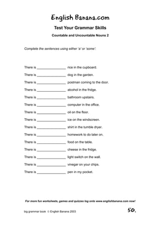English Banana.com
                      Test Your Grammar Skills
                    Countable and Uncountable Nouns 2



Complete the sentences using either ‘a’ or ‘some’:




There is ________________ rice in the cupboard.

There is ________________ dog in the garden.

There is ________________ postman coming to the door.

There is ________________ alcohol in the fridge.

There is ________________ bathroom upstairs.

There is ________________ computer in the office.

There is ________________ oil on the floor.

There is ________________ ice on the windscreen.

There is ________________ shirt in the tumble dryer.

There is ________________ homework to do later on.

There is ________________ food on the table.

There is ________________ cheese in the fridge.

There is ________________ light switch on the wall.

There is ________________ vinegar on your chips.

There is ________________ pen in my pocket.




For more fun worksheets, games and quizzes log onto www.englishbanana.com now!


big grammar book  English Banana 2003                                  50.
 