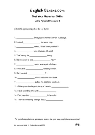English Banana.com
                      Test Your Grammar Skills
                          Using Personal Pronouns 2



Fill in the gaps using either ‘he’ or ‘him’:



1. ________________ always goes home early on Tuesdays.

2. I asked ________________ for some help.

3. ________________ asked, “What’s her problem?”

4. ________________ was always a bit quiet.

5. That’s easy for ________________ to say.

6. Do you want to see ________________ now?

7. ________________ needs a new pair of shoes.

8. I think that ________________ is really selfish.

9. Can you ask ________________ ?

10. ________________ wasn’t very well last week.

11. ________________ put on his coat and went out.

12. Gillian gave the largest piece of cake to ________________ .

13. I love spending time with ________________ .

14. Everyone told ________________ to be quiet.

15. There’s something strange about ________________ .




For more fun worksheets, games and quizzes log onto www.englishbanana.com now!


big grammar book  English Banana 2003                                  54.
 