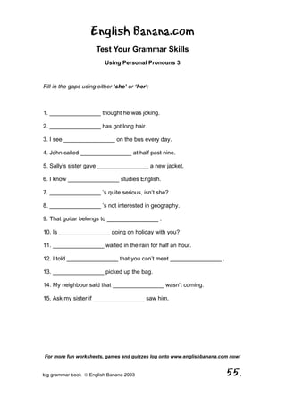 English Banana.com
                      Test Your Grammar Skills
                          Using Personal Pronouns 3



Fill in the gaps using either ‘she’ or ‘her’:



1. ________________ thought he was joking.

2. ________________ has got long hair.

3. I see ________________ on the bus every day.

4. John called ________________ at half past nine.

5. Sally’s sister gave ________________ a new jacket.

6. I know ________________ studies English.

7. ________________ ’s quite serious, isn’t she?

8. ________________ ’s not interested in geography.

9. That guitar belongs to ________________ .

10. Is ________________ going on holiday with you?

11. ________________ waited in the rain for half an hour.

12. I told ________________ that you can’t meet ________________ .

13. ________________ picked up the bag.

14. My neighbour said that ________________ wasn’t coming.

15. Ask my sister if ________________ saw him.




For more fun worksheets, games and quizzes log onto www.englishbanana.com now!


big grammar book  English Banana 2003                                  55.
 