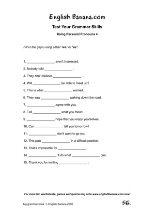 English Banana.com
                      Test Your Grammar Skills
                          Using Personal Pronouns 4



Fill in the gaps using either ‘we’ or ‘us’:



1. ________________ aren’t interested.

2. Nobody told ________________ .

3. They don’t believe ________________ .

4. Will ________________ be able to meet up?

5. This is what ________________ wanted.

6. They saw ________________ walking down the road.

7. ________________ agree with you.

8. Tell ________________ what you mean.

9. ________________ hope that you enjoy yourselves.

10. Can ________________ tell you tomorrow?

11. ________________ don’t want to go out.

12. This puts ________________ in a difficult position.

13. That’s impossible for ________________ .

14. ________________ ’ll do what ________________ can.

15. Thank you for inviting ________________ .




For more fun worksheets, games and quizzes log onto www.englishbanana.com now!


big grammar book  English Banana 2003                                 56.
 