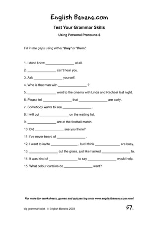 English Banana.com
                      Test Your Grammar Skills
                         Using Personal Pronouns 5



Fill in the gaps using either ‘they’ or ‘them’:



1. I don’t know ________________ at all.

2. ________________ can’t hear you.

3. Ask ________________ yourself.

4. Who is that man with ________________ ?

5. ________________ went to the cinema with Linda and Rachael last night.

6. Please tell ________________ that ________________ are early.

7. Somebody wants to see ________________ .

8. I will put ________________ on the waiting list.

9. ________________ are at the football match.

10. Did ________________ see you there?

11. I’ve never heard of ________________ .

12. I want to invite _______________ , but I think ______________ are busy.

13. ________________ cut the grass, just like I asked ________________ to.

14. It was kind of ________________ to say ________________ would help.

15. What colour curtains do ________________ want?




For more fun worksheets, games and quizzes log onto www.englishbanana.com now!


big grammar book  English Banana 2003                                  57.
 