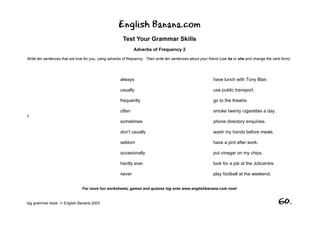 English Banana.com
                                                        Test Your Grammar Skills
                                                              Adverbs of Frequency 2
Write ten sentences that are true for you, using adverbs of frequency. Then write ten sentences about your friend (use he or she and change the verb form):




                                                      always                                                 have lunch with Tony Blair.

                                                      usually                                                use public transport.

                                                      frequently                                             go to the theatre.

                                                      often                                                  smoke twenty cigarettes a day.
I
                                                      sometimes                                              phone directory enquiries.

                                                      don’t usually                                          wash my hands before meals.

                                                      seldom                                                 have a pint after work.

                                                      occasionally                                           put vinegar on my chips.

                                                      hardly ever                                            look for a job at the Jobcentre.

                                                      never                                                  play football at the weekend.


                                For more fun worksheets, games and quizzes log onto www.englishbanana.com now!


big grammar book  English Banana 2003                                                                                                             60.
 