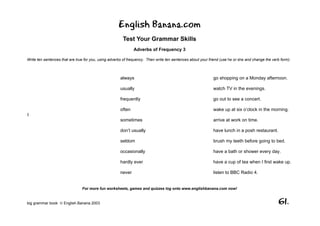 English Banana.com
                                                        Test Your Grammar Skills
                                                              Adverbs of Frequency 3

Write ten sentences that are true for you, using adverbs of frequency. Then write ten sentences about your friend (use he or she and change the verb form):



                                                      always                                                 go shopping on a Monday afternoon.

                                                      usually                                                watch TV in the evenings.

                                                      frequently                                             go out to see a concert.

                                                      often                                                  wake up at six o’clock in the morning.
I
                                                      sometimes                                              arrive at work on time.

                                                      don’t usually                                          have lunch in a posh restaurant.

                                                      seldom                                                 brush my teeth before going to bed.

                                                      occasionally                                           have a bath or shower every day.

                                                      hardly ever                                            have a cup of tea when I first wake up.

                                                      never                                                  listen to BBC Radio 4.


                                For more fun worksheets, games and quizzes log onto www.englishbanana.com now!


big grammar book  English Banana 2003                                                                                                              61.
 