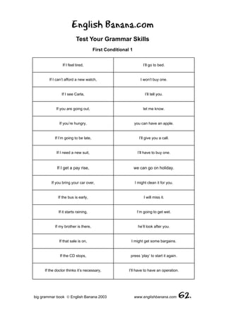 English Banana.com
                          Test Your Grammar Skills
                                      First Conditional 1


                If I feel tired,                                 I’ll go to bed.


        If I can’t afford a new watch,                         I won’t buy one.


               If I see Carla,                                    I’ll tell you.


            If you are going out,                                let me know.


              If you’re hungry,                             you can have an apple.


           If I’m going to be late,                           I’ll give you a call.


            If I need a new suit,                             I’ll have to buy one.



            If I get a pay rise,                            we can go on holiday.


         If you bring your car over,                        I might clean it for you.


             If the bus is early,                                I will miss it.


             If it starts raining,                           I’m going to get wet.


           If my brother is there,                            he’ll look after you.


              If that sale is on,                       I might get some bargains.


              If the CD stops,                          press ‘play’ to start it again.


     If the doctor thinks it’s necessary,              I’ll have to have an operation.




big grammar book  English Banana 2003                      www.englishbanana.com         62.
 