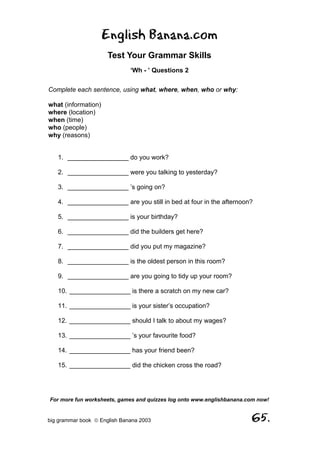 English Banana.com
                      Test Your Grammar Skills
                              ‘Wh - ’ Questions 2

Complete each sentence, using what, where, when, who or why:

what (information)
where (location)
when (time)
who (people)
why (reasons)


   1. _________________ do you work?

   2. _________________ were you talking to yesterday?

   3. _________________ ’s going on?

   4. _________________ are you still in bed at four in the afternoon?

   5. _________________ is your birthday?

   6. _________________ did the builders get here?

   7. _________________ did you put my magazine?

   8. _________________ is the oldest person in this room?

   9. _________________ are you going to tidy up your room?

   10. _________________ is there a scratch on my new car?

   11. _________________ is your sister’s occupation?

   12. _________________ should I talk to about my wages?

   13. _________________ ’s your favourite food?

   14. _________________ has your friend been?

   15. _________________ did the chicken cross the road?




For more fun worksheets, games and quizzes log onto www.englishbanana.com now!


big grammar book  English Banana 2003                                 65.
 