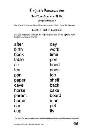 English Banana.com
                      Test Your Grammar Skills
                             Compound Nouns 1

Compound nouns are formed from two or more other nouns, for example:

                      break + fast = breakfast
Can you match the words on the left with the words on the right to make
fourteen compound nouns?



after                                     day
birth                                     work
book                                      time
table                                     port
air                                       hood
tea                                       noon
pan                                       top
paper                                     shelf
cave                                      back
horse                                     cake
parent                                    board
home                                      man
car                                       pet
cup                                       fly
For more fun worksheets, games and quizzes log onto www.englishbanana.com now!


big grammar book  English Banana 2003                                 66.
 