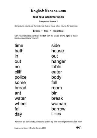 English Banana.com
                      Test Your Grammar Skills
                             Compound Nouns 2

Compound nouns are formed from two or more other nouns, for example:

                      break + fast = breakfast
Can you match the words on the left with the words on the right to make
fourteen compound nouns?



time                                      side
bath                                      house
in                                        out
out                                       hanger
no                                        table
cliff                                     eater
police                                    body
some                                      fall
bread                                     room
ant                                       bin
water                                     break
wheel                                     woman
fall                                      barrow
day                                       times
For more fun worksheets, games and quizzes log onto www.englishbanana.com now!


big grammar book  English Banana 2003                                 67.
 