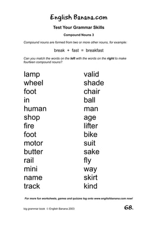 English Banana.com
                      Test Your Grammar Skills
                             Compound Nouns 3

Compound nouns are formed from two or more other nouns, for example:

                      break + fast = breakfast
Can you match the words on the left with the words on the right to make
fourteen compound nouns?



lamp                                      valid
wheel                                     shade
foot                                      chair
in                                        ball
human                                     man
shop                                      age
fire                                      lifter
foot                                      bike
motor                                     suit
butter                                    sake
rail                                      fly
mini                                      way
name                                      skirt
track                                     kind
For more fun worksheets, games and quizzes log onto www.englishbanana.com now!


big grammar book  English Banana 2003                                 68.
 