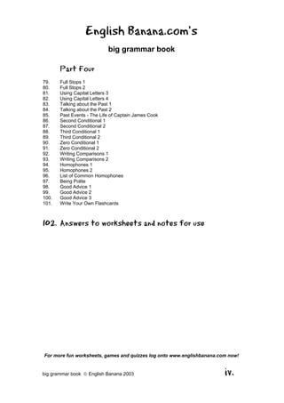 English Banana.com’s
                            big grammar book

       Part Four
79.    Full Stops 1
80.    Full Stops 2
81.    Using Capital Letters 3
82.    Using Capital Letters 4
83.    Talking about the Past 1
84.    Talking about the Past 2
85.    Past Events - The Life of Captain James Cook
86.    Second Conditional 1
87.    Second Conditional 2
88.    Third Conditional 1
89.    Third Conditional 2
90.    Zero Conditional 1
91.    Zero Conditional 2
92.    Writing Comparisons 1
93.    Writing Comparisons 2
94.    Homophones 1
95.    Homophones 2
96.    List of Common Homophones
97.    Being Polite
98.    Good Advice 1
99.    Good Advice 2
100.   Good Advice 3
101.   Write Your Own Flashcards



102. Answers to worksheets and notes for use




For more fun worksheets, games and quizzes log onto www.englishbanana.com now!


big grammar book  English Banana 2003                                  iv.
 