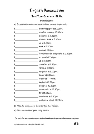 English Banana.com
                      Test Your Grammar Skills
                                Daily Routines
A) Complete the sentences below using a present simple verb:

I ____________________ the newspaper at 8.00am.
I ____________________ a coffee break at 10.30am.
I ____________________ a shower at 7.30am.
I ____________________ a bus to work at 8.30am.
I ____________________ up at 7.15am.
I ____________________ work at 9.00am.
I ____________________ lunch at 1.00pm.
I ____________________ to my friend on the phone at 2.30pm.
I ____________________ an email at 2.40pm.
I ____________________ up at 7.05am.
I ____________________ breakfast at 7.45am.
I ____________________ home at 5.00pm.
I ____________________ my guitar at 9.00pm.
I ____________________ dinner at 6.00pm.
I ____________________ to bed at 11.10pm.
I ____________________ football at 7.00pm.
I ____________________ a book at 10.00pm.
I ____________________ to the radio at 10.40pm.
I ____________________ TV at 8.30pm.
I ____________________ the dishes at 6.30pm.
I ____________________ to sleep at about 11.20pm.

B) Write the sentences in the order that they happen.

C) Next: write about your daily routine.


For more fun worksheets, games and quizzes log onto www.englishbanana.com now!


big grammar book  English Banana 2003                                 69.
 