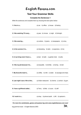 English Banana.com
                            Test Your Grammar Skills
                               Complete the Sentences 1
Write the sentences and complete them by choosing the best option below:


1. I live in a...                      a) car. b) office. c) house. d) factory.

__________________________________________________________________________


2. I like watching TV every...         a) year. b) minute. c) night. d) fortnight.

__________________________________________________________________________


3. I like wearing...                   a) curtains. b) jeans. c) newspapers. d) a box.

__________________________________________________________________________


4. In the summer it is...              a) interesting. b) dark. c) expensive. d) hot.

__________________________________________________________________________


5. In my living room I have a...       a) bed. b) bath. c) garden chair. d) sofa.

__________________________________________________________________________


6. I like my job because it is...      a) enjoyable. b) terrible. c) boring. d) dull.

__________________________________________________________________________


7. My favourite meal is...             a) coffee. b) milk c) water. d) sausage and chips.

__________________________________________________________________________


8. Last night I saw a film at the...   a) Indian restaurant. b) cinema. c) school. d) gym.

__________________________________________________________________________


9. I have a girlfriend called...       a) Terry. b) Bob. c) Laura. d) Jeff.

__________________________________________________________________________


10. I work in a...                     a) shop. b) phone booth. c) lift. d) optician’s.

__________________________________________________________________________

For more fun worksheets, games and quizzes log onto www.englishbanana.com now!

big grammar book  English Banana 2003                                               70.
 