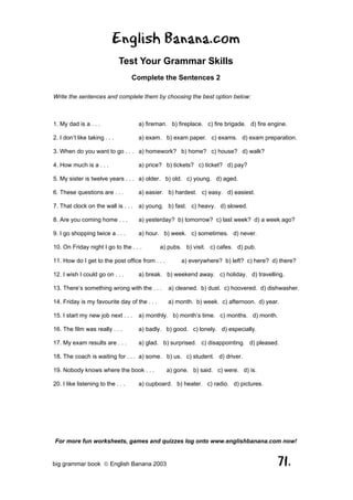 English Banana.com
                               Test Your Grammar Skills
                                    Complete the Sentences 2

Write the sentences and complete them by choosing the best option below:



1. My dad is a . . .                 a) fireman. b) fireplace. c) fire brigade. d) fire engine.

2. I don’t like taking . . .         a) exam. b) exam paper. c) exams. d) exam preparation.

3. When do you want to go . . . a) homework? b) home? c) house? d) walk?

4. How much is a . . .               a) price? b) tickets? c) ticket? d) pay?

5. My sister is twelve years . . . a) older. b) old. c) young. d) aged.

6. These questions are . . .         a) easier. b) hardest. c) easy. d) easiest.

7. That clock on the wall is . . . a) young. b) fast. c) heavy. d) slowed.

8. Are you coming home . . .         a) yesterday? b) tomorrow? c) last week? d) a week ago?

9. I go shopping twice a . . .       a) hour. b) week. c) sometimes. d) never.

10. On Friday night I go to the . . .         a) pubs. b) visit. c) cafes. d) pub.

11. How do I get to the post office from . . .        a) everywhere? b) left? c) here? d) there?

12. I wish I could go on . . .       a) break. b) weekend away. c) holiday. d) travelling.

13. There’s something wrong with the . . .       a) cleaned. b) dust. c) hoovered. d) dishwasher.

14. Friday is my favourite day of the . . .      a) month. b) week. c) afternoon. d) year.

15. I start my new job next . . .    a) monthly. b) month’s time. c) months. d) month.

16. The film was really . . .        a) badly. b) good. c) lonely. d) especially.

17. My exam results are . . .        a) glad. b) surprised. c) disappointing. d) pleased.

18. The coach is waiting for . . . a) some. b) us. c) student. d) driver.

19. Nobody knows where the book . . .            a) gone. b) said. c) were. d) is.

20. I like listening to the . . .    a) cupboard. b) heater. c) radio. d) pictures.




For more fun worksheets, games and quizzes log onto www.englishbanana.com now!


big grammar book  English Banana 2003                                                     71.
 