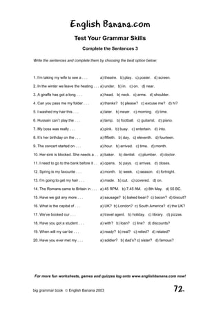 English Banana.com
                            Test Your Grammar Skills
                                    Complete the Sentences 3

Write the sentences and complete them by choosing the best option below:



1. I’m taking my wife to see a . . .       a) theatre. b) play. c) poster. d) screen.

2. In the winter we leave the heating . . . a) under. b) in. c) on. d) near.

3. A giraffe has got a long . . .          a) head. b) neck. c) arms. d) shoulder.

4. Can you pass me my folder . . .         a) thanks? b) please? c) excuse me? d) hi?

5. I washed my hair this . . .             a) later. b) never. c) morning. d) time.

6. Hussain can’t play the . . .            a) lamp. b) football. c) guitarist. d) piano.

7. My boss was really . . .                a) pink. b) busy. c) entertain. d) into.

8. It’s her birthday on the . . .          a) fiftieth. b) day. c) eleventh. d) fourteen.

9. The concert started on . . .            a) hour. b) arrived. c) time. d) month.

10. Her sink is blocked. She needs a . . a) baker.    b) dentist. c) plumber. d) doctor.

11. I need to go to the bank before it . . a) opens. b) pays. c) arrives. d) closes.

12. Spring is my favourite . . .           a) month. b) week. c) season. d) fortnight.

13. I’m going to get my hair . . .         a) made. b) cut. c) covered. d) on.

14. The Romans came to Britain in . . . a) 45 RPM. b) 7.45 AM. c) 8th May. d) 55 BC.

15. Have we got any more . . .             a) sausage? b) baked bean? c) bacon? d) biscuit?

16. What is the capital of . . .           a) UK? b) London? c) South America? d) the UK?

17. We’ve booked our . . .                 a) travel agent. b) holiday. c) library. d) pizzas.

18. Have you got a student . . .           a) with? b) loan? c) line? d) discounts?

19. When will my car be . . .              a) ready? b) real? c) relied? d) related?

20. Have you ever met my . . .             a) soldier? b) dad’s? c) sister? d) famous?




For more fun worksheets, games and quizzes log onto www.englishbanana.com now!


big grammar book  English Banana 2003                                                     72.
 