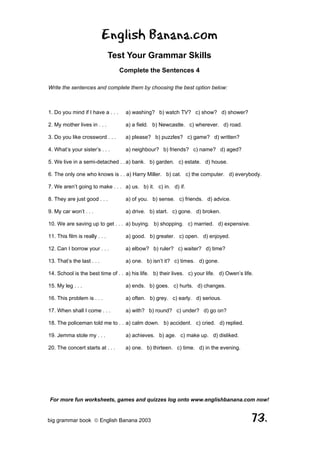 English Banana.com
                                Test Your Grammar Skills
                                   Complete the Sentences 4

Write the sentences and complete them by choosing the best option below:



1. Do you mind if I have a . . .    a) washing? b) watch TV? c) show? d) shower?

2. My mother lives in . . .         a) a field. b) Newcastle. c) wherever. d) road.

3. Do you like crossword . . .      a) please? b) puzzles? c) game? d) written?

4. What’s your sister’s . . .       a) neighbour? b) friends? c) name? d) aged?

5. We live in a semi-detached . . a) bank. b) garden. c) estate. d) house.

6. The only one who knows is . . a) Harry Miller. b) cat. c) the computer. d) everybody.

7. We aren’t going to make . . . a) us. b) it. c) in. d) if.

8. They are just good . . .         a) of you. b) sense. c) friends. d) advice.

9. My car won’t . . .               a) drive. b) start. c) gone. d) broken.

10. We are saving up to get . . . a) buying. b) shopping. c) married. d) expensive.

11. This film is really . . .       a) good. b) greater. c) open. d) enjoyed.

12. Can I borrow your . . .         a) elbow? b) ruler? c) waiter? d) time?

13. That’s the last . . .           a) one. b) isn’t it? c) times. d) gone.

14. School is the best time of . . a) his life. b) their lives. c) your life. d) Owen’s life.

15. My leg . . .                    a) ends. b) goes. c) hurts. d) changes.

16. This problem is . . .           a) often. b) grey. c) early. d) serious.

17. When shall I come . . .         a) with? b) round? c) under? d) go on?

18. The policeman told me to . . a) calm down. b) accident. c) cried. d) replied.

19. Jemma stole my . . .            a) achieves. b) age. c) make up. d) disliked.

20. The concert starts at . . .     a) one. b) thirteen. c) time. d) in the evening.




For more fun worksheets, games and quizzes log onto www.englishbanana.com now!


big grammar book  English Banana 2003                                                      73.
 