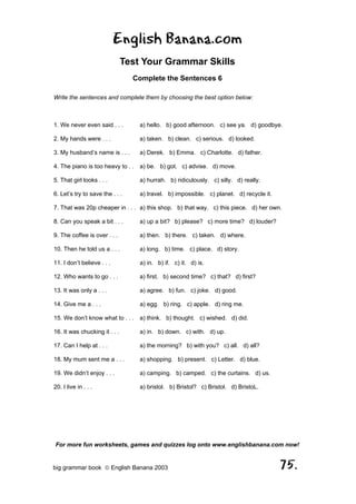 English Banana.com
                               Test Your Grammar Skills
                                 Complete the Sentences 6

Write the sentences and complete them by choosing the best option below:



1. We never even said . . .        a) hello. b) good afternoon. c) see ya. d) goodbye.

2. My hands were . . .             a) taken. b) clean. c) serious. d) looked.

3. My husband’s name is . . .      a) Derek. b) Emma. c) Charlotte. d) father.

4. The piano is too heavy to . . a) be. b) got. c) advise. d) move.

5. That girl looks . . .           a) hurrah. b) ridiculously. c) silly. d) really.

6. Let’s try to save the . . .     a) travel. b) impossible. c) planet. d) recycle it.

7. That was 20p cheaper in . . . a) this shop. b) that way. c) this piece. d) her own.

8. Can you speak a bit . . .       a) up a bit? b) please? c) more time? d) louder?

9. The coffee is over . . .        a) then. b) there. c) taken. d) where.

10. Then he told us a . . .        a) long. b) time. c) place. d) story.

11. I don’t believe . . .          a) in. b) if. c) it. d) is.

12. Who wants to go . . .          a) first. b) second time? c) that? d) first?

13. It was only a . . .            a) agree. b) fun. c) joke. d) good.

14. Give me a . . .                a) egg. b) ring. c) apple. d) ring me.

15. We don’t know what to . . . a) think. b) thought. c) wished. d) did.

16. It was chucking it . . .       a) in. b) down. c) with. d) up.

17. Can I help at . . .            a) the morning? b) with you? c) all. d) all?

18. My mum sent me a . . .         a) shopping. b) present. c) Letter. d) blue.

19. We didn’t enjoy . . .          a) camping. b) camped. c) the curtains. d) us.

20. I live in . . .                a) bristol. b) Bristol? c) Bristol. d) BristoL.




For more fun worksheets, games and quizzes log onto www.englishbanana.com now!


big grammar book  English Banana 2003                                                   75.
 