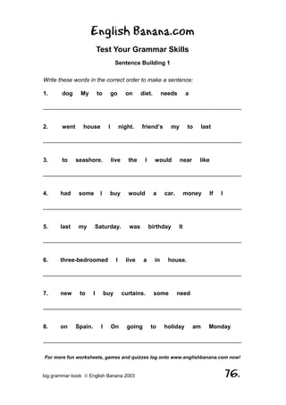 English Banana.com
                            Test Your Grammar Skills
                                       Sentence Building 1

Write these words in the correct order to make a sentence:

1.      dog     My          to        go      on      diet.        needs        a

______________________________________________________________


2.      went     house            I         night.    friend’s        my         to      last

______________________________________________________________


3.      to     seashore.              live     the     I      would        near       like

______________________________________________________________


4.     had      some         I     buy         would          a     car.        money       If   I

______________________________________________________________


5.     last     my      Saturday.               was        birthday        It

______________________________________________________________


6.     three-bedroomed                  I     live     a      in     house.

______________________________________________________________


7.     new      to      I        buy         curtains.        some         need

______________________________________________________________


8.     on      Spain.        I        On       going       to       holiday         am      Monday

______________________________________________________________

For more fun worksheets, games and quizzes log onto www.englishbanana.com now!


big grammar book  English Banana 2003                                                               76.
 