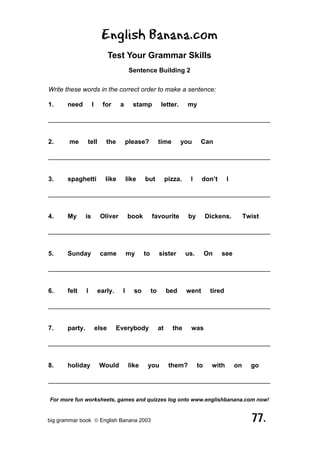 English Banana.com
                                Test Your Grammar Skills
                                        Sentence Building 2

Write these words in the correct order to make a sentence:

1.     need          I     for     a     stamp            letter.      my

______________________________________________________________


2.      me      tell        the        please?           time       you       Can

______________________________________________________________


3.     spaghetti            like       like    but            pizza.    I     don’t        I

______________________________________________________________


4.     My       is        Oliver       book         favourite          by         Dickens.          Twist

______________________________________________________________


5.     Sunday             came         my      to        sister        us.        On   see

______________________________________________________________


6.     felt     I        early.    I      so        to        bed      went        tired

______________________________________________________________


7.     party.            else     Everybody              at     the     was

______________________________________________________________


8.     holiday            Would         like    you            them?         to     with       on     go

______________________________________________________________

For more fun worksheets, games and quizzes log onto www.englishbanana.com now!


big grammar book  English Banana 2003                                                                77.
 