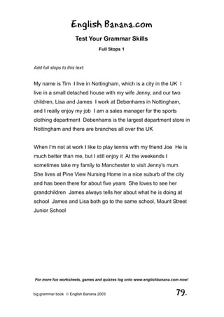 English Banana.com
                       Test Your Grammar Skills
                                  Full Stops 1



Add full stops to this text:


My name is Tim I live in Nottingham, which is a city in the UK I
live in a small detached house with my wife Jenny, and our two
children, Lisa and James I work at Debenhams in Nottingham,
and I really enjoy my job I am a sales manager for the sports
clothing department Debenhams is the largest department store in
Nottingham and there are branches all over the UK


When I’m not at work I like to play tennis with my friend Joe He is
much better than me, but I still enjoy it At the weekends I
sometimes take my family to Manchester to visit Jenny’s mum
She lives at Pine View Nursing Home in a nice suburb of the city
and has been there for about five years She loves to see her
grandchildren James always tells her about what he is doing at
school James and Lisa both go to the same school, Mount Street
Junior School




For more fun worksheets, games and quizzes log onto www.englishbanana.com now!


big grammar book  English Banana 2003                                 79.
 