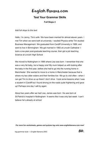 English Banana.com
                       Test Your Grammar Skills
                                  Full Stops 2



Add full stops to this text:


Hello, I’m Jenny, Tim’s wife We have been married for almost eleven years I
met Tim when we were both at university I studied Physics while Tim studied
Business Management We graduated from Cardiff University in 1989, and
went to live in Birmingham We got married in 1993 at Lincoln Cathedral I
took a one-year post-graduate teaching course, then got a job teaching
Science at Lincoln High School


We moved to Nottingham in 1996 where Lisa was born I remember that she
was a very fat baby, but a happy one! My mum helped us with looking after
the baby in the first year, before she had to go into the nursing home in
Manchester She wanted to move to a home in Manchester because that is
where my two older sisters and their families live We go to visit often - when I
can get Tim to drive us up there! I don’t drive I took some lessons when I was
a student in Cardiff but I found driving on the roads quite frightening and gave
up! Perhaps one day I will try again


About two years after we had Lisa, James was born He was born at
St.Patrick’s hospital in Nottingham It seems like it was only last week I can’t
believe he’s already at school




For more fun worksheets, games and quizzes log onto www.englishbanana.com now!


big grammar book  English Banana 2003                                      80.
 