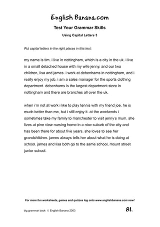 English Banana.com
                       Test Your Grammar Skills
                              Using Capital Letters 3



Put capital letters in the right places in this text:


my name is tim. i live in nottingham, which is a city in the uk. i live
in a small detached house with my wife jenny, and our two
children, lisa and james. i work at debenhams in nottingham, and i
really enjoy my job. i am a sales manager for the sports clothing
department. debenhams is the largest department store in
nottingham and there are branches all over the uk.


when i’m not at work i like to play tennis with my friend joe. he is
much better than me, but i still enjoy it. at the weekends i
sometimes take my family to manchester to visit jenny’s mum. she
lives at pine view nursing home in a nice suburb of the city and
has been there for about five years. she loves to see her
grandchildren. james always tells her about what he is doing at
school. james and lisa both go to the same school, mount street
junior school.




For more fun worksheets, games and quizzes log onto www.englishbanana.com now!


big grammar book  English Banana 2003                                 81.
 