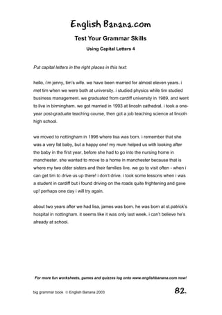 English Banana.com
                       Test Your Grammar Skills
                              Using Capital Letters 4



Put capital letters in the right places in this text:


hello, i’m jenny, tim’s wife. we have been married for almost eleven years. i
met tim when we were both at university. i studied physics while tim studied
business management. we graduated from cardiff university in 1989, and went
to live in birmingham. we got married in 1993 at lincoln cathedral. i took a one-
year post-graduate teaching course, then got a job teaching science at lincoln
high school.


we moved to nottingham in 1996 where lisa was born. i remember that she
was a very fat baby, but a happy one! my mum helped us with looking after
the baby in the first year, before she had to go into the nursing home in
manchester. she wanted to move to a home in manchester because that is
where my two older sisters and their families live. we go to visit often - when i
can get tim to drive us up there! i don’t drive. i took some lessons when i was
a student in cardiff but i found driving on the roads quite frightening and gave
up! perhaps one day i will try again.


about two years after we had lisa, james was born. he was born at st.patrick’s
hospital in nottingham. it seems like it was only last week. i can’t believe he’s
already at school.




For more fun worksheets, games and quizzes log onto www.englishbanana.com now!


big grammar book  English Banana 2003                                      82.
 