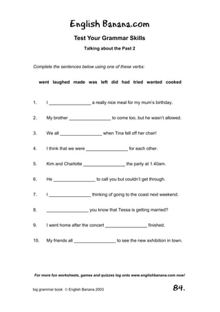 English Banana.com
                      Test Your Grammar Skills
                           Talking about the Past 2



Complete the sentences below using one of these verbs:


     went laughed made was left did had tried wanted cooked



1.     I _________________ a really nice meal for my mum’s birthday.


2.     My brother _________________ to come too, but he wasn’t allowed.


3.     We all _________________ when Tina fell off her chair!


4.     I think that we were _________________ for each other.


5.     Kim and Charlotte _________________ the party at 1.40am.


6.     He _________________ to call you but couldn’t get through.


7.     I _________________ thinking of going to the coast next weekend.


8.     _________________ you know that Tessa is getting married?


9.     I went home after the concert _________________ finished.


10.    My friends all _________________ to see the new exhibition in town.




For more fun worksheets, games and quizzes log onto www.englishbanana.com now!


big grammar book  English Banana 2003                                 84.
 