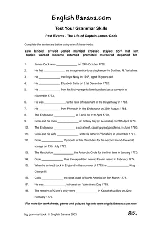 English Banana.com
                        Test Your Grammar Skills
                Past Events - The Life of Captain James Cook

Complete the sentences below using one of these verbs:

saw landed arrived joined married crossed stayed born met left
 buried worked became returned promoted murdered departed hit


1.     James Cook was ______________ on 27th October 1728.

2.     He first ______________ as an apprentice to a shopkeeper in Staithes, N. Yorkshire.

3.     He ______________ the Royal Navy in 1755, aged 26 years old.

4.     He ______________ Elizabeth Batts on 21st December 1762.

5.     He ______________ from his first voyage to Newfoundland as a surveyor in

       November 1763.

6.     He was ______________ to the rank of lieutenant in the Royal Navy in 1768.

7.     He ______________ from Plymouth in the Endeavour on 26th August 1768.

8.     The Endeavour ______________ at Tahiti on 11th April 1769.

9.     Cook and his men ______________ at Botany Bay (in Australia) on 28th April 1770.

10.    The Endeavour ______________ a coral reef, causing great problems, in June 1770.

11.    Cook and his wife ______________ with his father in Yorkshire in December 1771.

12.    Cook ______________ Plymouth in the Resolution for his second round-the-world

       voyage on 13th July 1772.

13.    The Resolution _____________ the Antarctic Circle for the first time in January 1773.

14.    Cook ______________ ill as the expedition neared Easter Island in February 1774.

15.    When he arrived back in England in the summer of 1775 he ______________ King

       George III.

16.    Cook ______________ the west coast of North America on 6th March 1778.

17.    He was ______________ in Hawaii on Valentine’s Day 1779.

18.    The remains of Cook’s body were ______________ in Kealakekua Bay on 22nd

       February 1779.

For more fun worksheets, games and quizzes log onto www.englishbanana.com now!


big grammar book  English Banana 2003                                              85.
 