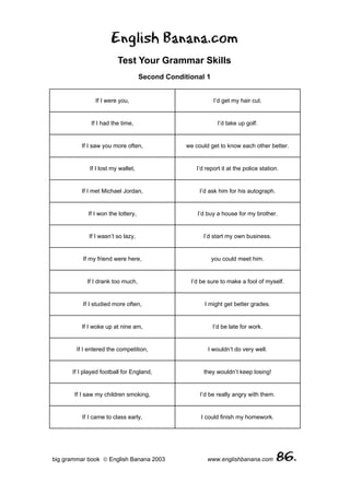 English Banana.com
                         Test Your Grammar Skills
                                    Second Conditional 1


               If I were you,                               I’d get my hair cut.


             If I had the time,                               I’d take up golf.


          If I saw you more often,               we could get to know each other better.


             If I lost my wallet,                    I’d report it at the police station.


          If I met Michael Jordan,                    I’d ask him for his autograph.


            If I won the lottery,                    I’d buy a house for my brother.


             If I wasn’t so lazy,                       I’d start my own business.


          If my friend were here,                          you could meet him.


            If I drank too much,                  I’d be sure to make a fool of myself.


          If I studied more often,                      I might get better grades.


          If I woke up at nine am,                          I’d be late for work.


        If I entered the competition,                    I wouldn’t do very well.


      If I played football for England,                 they wouldn’t keep losing!


       If I saw my children smoking,                  I’d be really angry with them.


          If I came to class early,                    I could finish my homework.




big grammar book  English Banana 2003                   www.englishbanana.com          86.
 