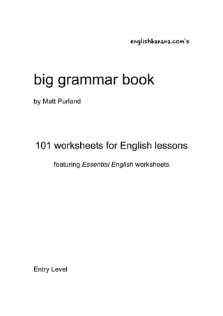 englishbanana.com’s




big grammar book
by Matt Purland




101 worksheets for English lessons
      featuring Essential English worksheets




Entry Level
 
