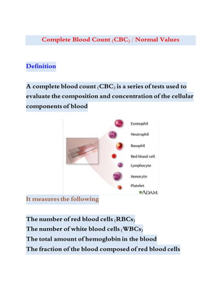 Complete Blood Count (CBC) / Normal Values
Definition
A complete blood count (CBC) is a series of tests used to
evaluate the composition and concentration of the cellular
components of blood
It measures the following
The number of red blood cells (RBCs)
The number of white blood cells (WBCs)
The total amount of hemoglobin in the blood
The fraction of the blood composed of red blood cells
 