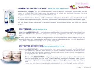 S P A Treatment

SLIMMING GEL / ANTI-CELLULITE GEL (Plastic tube, boxed, 250 mL / 8.8 oz)
Mineral Line’s SLIMMING GEL is a powerful formulation based on the most concentrated minerals taken from the
depths of the Dead Sea, which helps reduce the appearance of cellulite and significantly decreases the skin’s
roughness, restoring the firmness of your skin from the inside out.

Easily absorbed, it contains Vitamin A and E to reinforce the Collagen and Elastin fibers, which allow the body tissues
to resume their shape after stretching or contracting, and preventing free radicals from causing premature skin aging.

For best results, use it 3 times a week for a period of 6 weeks, accompanied by a basic diet and a good exercise
program.


 BODY PEELING (Plastic jar, unboxed, 500 g)
 Mineral Line’s BODY PEELING is a body polishing product based on the most concentrated minerals taken from
 the depths of the Dead Sea. It cleanses and polishes your body leaving your skin silky soft, for the greatest look
 ever!
 Its active agents stimulate the skin tissue, gently peeling off the dead cells from the skin and bringing back all the
 good elements your skin loses during the day. Pick the fragrance that suits your senses the most. Apply Mineral
 Line’s BODY LOTION immediately after, for the greatest feeling ever!



 BODY BUTTER & BODY SCRUB (Plastic jar, unboxed, 250 mL / 8.8 oz)
 Mineral Line’s BODY SCRUB is a new gentle exfoliating cream based on genuine minerals taken from the Dead
          Sea and enriched with Shea Butter, known to be a great moisturizer and emollient. Its delicate grains
          remove the dead cells from your body’s skin leaving it silky soft, and bringing back its natural elasticity,
          returning a fresh feeling of renewal and health.

           Mineral Line’s BODY BUTTER is a highly moisturizing cream based on genuine minerals from the
           Dead Sea and enriched with Shea Butter, known to be a great moisturizer and emollient. It also contains
           Avocado and Jojoba vitamins, known as great helpers in rebuilding the natural structures of the skin
           tissue.
           It leaves your skin silky soft, bringing back its natural elasticity, for a fresh feeling of renewal and health.


                                                                                                           …end of S P A Treatment
 