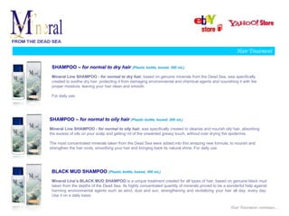 Hair Treatment

 SHAMPOO – for normal to dry hair (Plastic bottle, boxed, 300 mL)
 Mineral Line SHAMPOO - for normal to dry hair, based on genuine minerals from the Dead Sea, was specifically
 created to soothe dry hair, protecting it from damaging environmental and chemical agents and nourishing it with the
 proper moisture, leaving your hair clean and smooth.

 For daily use.




SHAMPOO – for normal to oily hair (Plastic bottle, boxed, 300 mL)
Mineral Line SHAMPOO - for normal to oily hair, was specifically created to cleanse and nourish oily hair, absorbing
the excess of oils on your scalp and getting rid of the unwanted greasy touch, without over drying the epidermis.

The most concentrated minerals taken from the Dead Sea were added into this amazing new formula, to nourish and
strengthen the hair roots, smoothing your hair and bringing back its natural shine. For daily use.




 BLACK MUD SHAMPOO (Plastic bottle, boxed, 300 mL)
 Mineral Line’s BLACK MUD SHAMPOO is a unique treatment created for all types of hair, based on genuine black mud
 taken from the depths of the Dead Sea. Its highly concentrated quantity of minerals proved to be a wonderful help against
 harming environmental agents such as wind, dust and sun, strengthening and revitalizing your hair all day, every day.
 Use it on a daily basis.


                                                                                                      Hair Treatment continues…
 