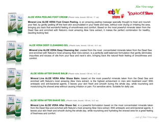 Aloe Vera range


ALOE VERA PEELING FOOT CREAM (Plastic tube, boxed, 200 mL / 7         oz)

Mineral Line ALOE VERA Foot Cream Peeling, is an amazing peeling massage specially thought to treat and nourish
your feet, by gently peeling off the hard skin accumulated in your heels and toes, without over drying or irritating the area,
bringing you back that wonderful feeling of smoothness and comfort. Based on the most powerful minerals taken from the
Dead Sea and enriched with Nature’s most amazing Aloe Vera extract, it makes the perfect combination for healthy,
dazzling looking feet.




 ALOE VERA DEEP CLEANSING GEL (Plastic tube, boxed, 120 mL / 4.2           oz)

 Mineral Line ALOE VERA Deep Cleansing Gel, created from the most concentrated minerals taken from the Dead Sea
 and enriched with Nature’s most amazing Aloe Vera extract, is a perfectly well balanced formulation that gently eliminates
 impurities and excess of oils from your face and neck’s skin, bringing back the natural fresh feeling of smoothness and
 comfort.




  ALOE VERA AFTER SHAVE BALM (Plastic tube, boxed, 120 mL / 4.2        oz)

  Mineral Line ALOE VERA After Shave Balm, based on the most powerful minerals taken from the Dead Sea and
  enriched with Nature’s most amazing Aloe Vera extract, is the highest achievment in men skin treatment ever! With
  antiseptic and anti-bacterial agents, it leaves your skin fresh and smooth during the whole day, while nourishing and
  moisturizing the shaved area without causing irritation or pain. For sensitive skins. Suitable for daily use.




  ALOE VERA AFTER SHAVE GEL (Plastic tube, boxed, 120 mL / 4.2       oz)

  Mineral Line ALOE VERA After Shave Gel, is a powerful formulation based on the most concentrated minerals taken
  from the Dead Sea and enriched with Nature’s most amazing Aloe Vera extract. With antiseptic and anti-bacterial agents, it
  leaves your skin fresh and smooth during the whole day, while nourishing and hydrating the shaved area for a great feeling
  of freshness and comfort.
                                                                                                           …end of Aloe Vera range
 