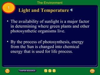 The availability of sunlight is a major factor in determining where green plants and other photosynthetic organisms live.  Light and Temperature The Environment 1 By the process of photosynthesis, energy from the Sun is changed into chemical energy that is used for life process.  