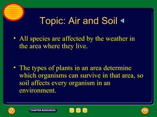 Topic: Air and Soil All species are affected by the weather in the area where they live .  The types of plants in an area determine which organisms can survive in that area, so soil affects every organism in an environment.  