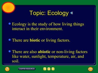 Topic: Ecology Ecology is the study of how living things interact in their environment. There are  biotic  or living factors. There are also  abiotic  or non-living factors like water, sunlight, temperature, air, and soil. 