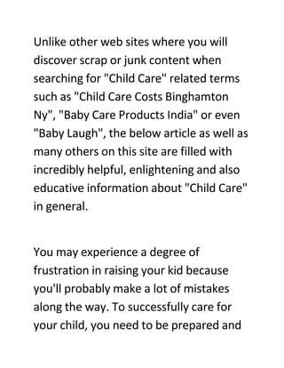 Unlike other web sites where you will
discover scrap or junk content when
searching for quot;Child Carequot; related terms
such as quot;Child Care Costs Binghamton
Nyquot;, quot;Baby Care Products Indiaquot; or even
quot;Baby Laughquot;, the below article as well as
many others on this site are filled with
incredibly helpful, enlightening and also
educative information about quot;Child Carequot;
in general.


You may experience a degree of
frustration in raising your kid because
you'll probably make a lot of mistakes
along the way. To successfully care for
your child, you need to be prepared and
 