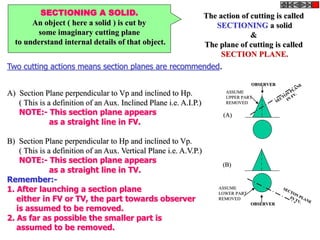 SECTIONING A SOLID.
An object ( here a solid ) is cut by
some imaginary cutting plane
to understand internal details of that object.
The action of cutting is called
SECTIONING a solid
&
The plane of cutting is called
SECTION PLANE.
Two cutting actions means section planes are recommended.
A) Section Plane perpendicular to Vp and inclined to Hp.
( This is a definition of an Aux. Inclined Plane i.e. A.I.P.)
NOTE:- This section plane appears
as a straight line in FV.
B) Section Plane perpendicular to Hp and inclined to Vp.
( This is a definition of an Aux. Vertical Plane i.e. A.V.P.)
NOTE:- This section plane appears
as a straight line in TV.
Remember:-
1. After launching a section plane
either in FV or TV, the part towards observer
is assumed to be removed.
2. As far as possible the smaller part is
assumed to be removed.
OBSERVER
ASSUME
UPPER PART
REMOVED
OBSERVER
ASSUME
LOWER PART
REMOVED
(A)
(B)
 