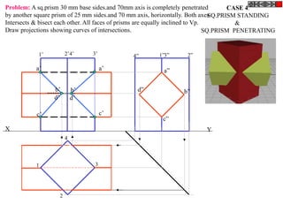 X Y
a”
d” b”
c”
a’
c’
a’
d’
b’
c’
d’
b’
1
2
3
4
1’ 2’4’ 3’ 4” 1”3” 2”
CASE 4.
SQ.PRISM STANDING
&
SQ.PRISM PENETRATING
Problem: A sq.prism 30 mm base sides.and 70mm axis is completely penetrated
by another square prism of 25 mm sides.and 70 mm axis, horizontally. Both axes
Intersects & bisect each other. All faces of prisms are equally inclined to Vp.
Draw projections showing curves of intersections.
 