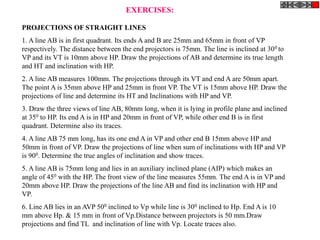 PROJECTIONS OF STRAIGHT LINES
1. A line AB is in first quadrant. Its ends A and B are 25mm and 65mm in front of VP
respectively. The distance between the end projectors is 75mm. The line is inclined at 300 to
VP and its VT is 10mm above HP. Draw the projections of AB and determine its true length
and HT and inclination with HP.
2. A line AB measures 100mm. The projections through its VT and end A are 50mm apart.
The point A is 35mm above HP and 25mm in front VP. The VT is 15mm above HP. Draw the
projections of line and determine its HT and Inclinations with HP and VP.
3. Draw the three views of line AB, 80mm long, when it is lying in profile plane and inclined
at 350 to HP. Its end A is in HP and 20mm in front of VP, while other end B is in first
quadrant. Determine also its traces.
4. A line AB 75 mm long, has its one end A in VP and other end B 15mm above HP and
50mm in front of VP. Draw the projections of line when sum of inclinations with HP and VP
is 900. Determine the true angles of inclination and show traces.
5. A line AB is 75mm long and lies in an auxiliary inclined plane (AIP) which makes an
angle of 450 with the HP. The front view of the line measures 55mm. The end A is in VP and
20mm above HP. Draw the projections of the line AB and find its inclination with HP and
VP.
6. Line AB lies in an AVP 500 inclined to Vp while line is 300 inclined to Hp. End A is 10
mm above Hp. & 15 mm in front of Vp.Distance between projectors is 50 mm.Draw
projections and find TL and inclination of line with Vp. Locate traces also.
EXERCISES:
 