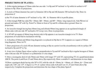 PROJECTIONS OF PLANES:-
1. A thin regular pentagon of 30mm sides has one side // to Hp and 300 inclined to Vp while its surface is 450
inclines to Hp. Draw its projections.
2. A circle of 50mm diameter has end A of diameter AB in Hp and AB diameter 300 inclined to Hp. Draw its
projections if
a) the TV of same diameter is 450 inclined to Vp, OR b) Diameter AB is in profile plane.
3. A thin triangle PQR has sides PQ = 60mm. QR = 80mm. and RP = 50mm. long respectively. Side PQ rest on
ground and makes 300 with Vp. Point P is 30mm in front of Vp and R is 40mm above ground. Draw its
projections.
4. An isosceles triangle having base 60mm long and altitude 80mm long appears as an equilateral triangle of
60mm sides with one side 300 inclined to XY in top view. Draw its projections.
5. A 300-600 set-square of 40mm long shortest side in Hp appears is an isosceles triangle in its TV. Draw
projections of it and find its inclination with Hp.
6. A rhombus of 60mm and 40mm long diagonals is so placed on Hp that in TV it appears as a square of 40mm
long diagonals. Draw its FV.
7. Draw projections of a circle 40 mm diameter resting on Hp on a point A on the circumference with its surface 300
inclined to Hp and 450 to Vp.
8. A top view of plane figure whose surface is perpendicular to Vp and 600 inclined to Hp is regular hexagon of 30mm
sides with one side 300 inclined to xy.Determine it’s true shape.
9. Draw a rectangular abcd of side 50mm and 30mm with longer 350 with XY, representing TV of a quadrilateral plane
ABCD. The point A and B are 25 and 50mm above Hp respectively. Draw a suitable Fv and determine its true shape.
10.Draw a pentagon abcde having side 500 to XY, with the side ab =30mm, bc = 60mm, cd =50mm, de = 25mm and
angles abc 1200, cde 1250. A figure is a TV of a plane whose ends A,B and E are 15, 25 and 35mm above Hp
respectively. Complete the projections and determine the true shape of the plane figure.0
 