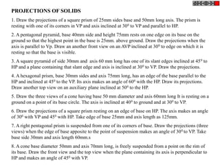 PROJECTIONS OF SOLIDS
1. Draw the projections of a square prism of 25mm sides base and 50mm long axis. The prism is
resting with one of its corners in VP and axis inclined at 300 to VP and parallel to HP.
2. A pentagonal pyramid, base 40mm side and height 75mm rests on one edge on its base on the
ground so that the highest point in the base is 25mm. above ground. Draw the projections when the
axis is parallel to Vp. Draw an another front view on an AVP inclined at 300 to edge on which it is
resting so that the base is visible.
3. A square pyramid of side 30mm and axis 60 mm long has one of its slant edges inclined at 450 to
HP and a plane containing that slant edge and axis is inclined at 300 to VP. Draw the projections.
4. A hexagonal prism, base 30mm sides and axis 75mm long, has an edge of the base parallel to the
HP and inclined at 450 to the VP. Its axis makes an angle of 600 with the HP. Draw its projections.
Draw another top view on an auxiliary plane inclined at 500 to the HP.
5. Draw the three views of a cone having base 50 mm diameter and axis 60mm long It is resting on a
ground on a point of its base circle. The axis is inclined at 400 to ground and at 300 to VP.
6. Draw the projections of a square prism resting on an edge of base on HP. The axis makes an angle
of 300 with VP and 450 with HP. Take edge of base 25mm and axis length as 125mm.
7. A right pentagonal prism is suspended from one of its corners of base. Draw the projections (three
views) when the edge of base apposite to the point of suspension makes an angle of 300 to VP. Take
base side 30mm and axis length 60mm.s
8. A cone base diameter 50mm and axis 70mm long, is freely suspended from a point on the rim of
its base. Draw the front view and the top view when the plane containing its axis is perpendicular to
HP and makes an angle of 450 with VP.
 