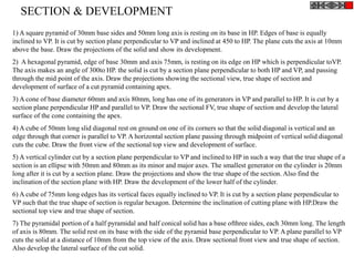 1) A square pyramid of 30mm base sides and 50mm long axis is resting on its base in HP. Edges of base is equally
inclined to VP. It is cut by section plane perpendicular to VP and inclined at 450 to HP. The plane cuts the axis at 10mm
above the base. Draw the projections of the solid and show its development.
2) A hexagonal pyramid, edge of base 30mm and axis 75mm, is resting on its edge on HP which is perpendicular toVP.
The axis makes an angle of 300to HP. the solid is cut by a section plane perpendicular to both HP and VP, and passing
through the mid point of the axis. Draw the projections showing the sectional view, true shape of section and
development of surface of a cut pyramid containing apex.
3) A cone of base diameter 60mm and axis 80mm, long has one of its generators in VP and parallel to HP. It is cut by a
section plane perpendicular HP and parallel to VP. Draw the sectional FV, true shape of section and develop the lateral
surface of the cone containing the apex.
4) A cube of 50mm long slid diagonal rest on ground on one of its corners so that the solid diagonal is vertical and an
edge through that corner is parallel to VP. A horizontal section plane passing through midpoint of vertical solid diagonal
cuts the cube. Draw the front view of the sectional top view and development of surface.
5) A vertical cylinder cut by a section plane perpendicular to VP and inclined to HP in such a way that the true shape of a
section is an ellipse with 50mm and 80mm as its minor and major axes. The smallest generator on the cylinder is 20mm
long after it is cut by a section plane. Draw the projections and show the true shape of the section. Also find the
inclination of the section plane with HP. Draw the development of the lower half of the cylinder.
6) A cube of 75mm long edges has its vertical faces equally inclined to VP. It is cut by a section plane perpendicular to
VP such that the true shape of section is regular hexagon. Determine the inclination of cutting plane with HP.Draw the
sectional top view and true shape of section.
7) The pyramidal portion of a half pyramidal and half conical solid has a base ofthree sides, each 30mm long. The length
of axis is 80mm. The solid rest on its base with the side of the pyramid base perpendicular to VP. A plane parallel to VP
cuts the solid at a distance of 10mm from the top view of the axis. Draw sectional front view and true shape of section.
Also develop the lateral surface of the cut solid.
SECTION & DEVELOPMENT
 