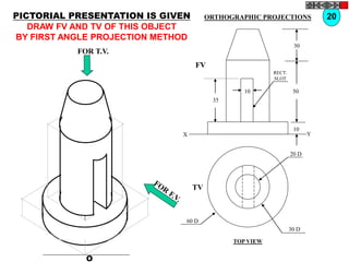 O
20 D
30 D
60 D
TV
10
30
50
10
35
FV
X Y
RECT.
SLOT
FOR T.V.
PICTORIAL PRESENTATION IS GIVEN
DRAW FV AND TV OF THIS OBJECT
BY FIRST ANGLE PROJECTION METHOD
20
ORTHOGRAPHIC PROJECTIONS
TOP VIEW
 