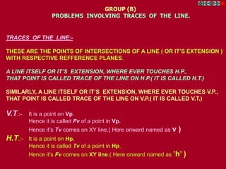 TRACES OF THE LINE:-
THESE ARE THE POINTS OF INTERSECTIONS OF A LINE ( OR IT’S EXTENSION )
WITH RESPECTIVE REFFERENCE PLANES.
A LINE ITSELF OR IT’S EXTENSION, WHERE EVER TOUCHES H.P.,
THAT POINT IS CALLED TRACE OF THE LINE ON H.P.( IT IS CALLED H.T.)
SIMILARLY, A LINE ITSELF OR IT’S EXTENSION, WHERE EVER TOUCHES V.P.,
THAT POINT IS CALLED TRACE OF THE LINE ON V.P.( IT IS CALLED V.T.)
V.T.:- It is a point on Vp.
Hence it is called Fv of a point in Vp.
Hence it’s Tv comes on XY line.( Here onward named as v )
H.T.:- It is a point on Hp.
Hence it is called Tv of a point in Hp.
Hence it’s Fv comes on XY line.( Here onward named as ’h’ )
GROUP (B)
PROBLEMS INVOLVING TRACES OF THE LINE.
 
