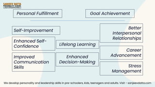 Self-Improvement
Enhanced Self-
Confidence
Improved
Communication
Skills
Better
Interpersonal
Relationships
Career
Advancement
Stress
Management
Lifelong Learning
Enhanced
Decision-Making
Personal Fulfillment Goal Achievement
We develop personality and leadership skills in pre-schoolers, kids, teenagers and adults. Visit - sanjeevdatta.com
 
